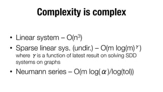 Complexity is complex
•  Linear system – O(n3)
•  Sparse linear sys. (undir.) – O(m log(m) )
where is a function of latest result on solving SDD
systems on graphs

•  Neumann series – O(m log( )/log(tol))

 