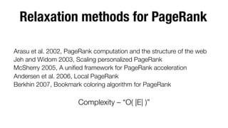 Relaxation methods for PageRank


Arasu et al. 2002, PageRank computation and the structure of the web
Jeh and Widom 2003, Scaling personalized PageRank 
McSherry 2005, A uniﬁed framework for PageRank acceleration
Andersen et al. 2006, Local PageRank
Berkhin 2007, Bookmark coloring algorithm for PageRank


Complexity – “O( |E| )”



 