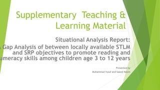 Supplementary Teaching &
Learning Material
Situational Analysis Report:
A Gap Analysis of between locally available STLM
and SRP objectives to promote reading and
umeracy skills among children age 3 to 12 years
Presented by
Muhammad Yusuf and Saeed Nasim
 