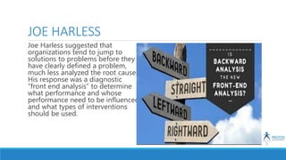 JOE HARLESS
Joe Harless suggested that
organizations tend to jump to
solutions to problems before they
have clearly defined a problem,
much less analyzed the root causes.
His response was a diagnostic
“front end analysis” to determine
what performance and whose
performance need to be influenced
and what types of interventions
should be used.
 