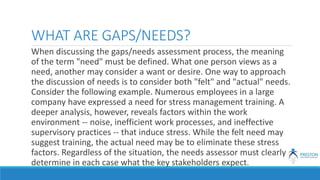 WHAT ARE GAPS/NEEDS?
When discussing the gaps/needs assessment process, the meaning
of the term "need" must be defined. What one person views as a
need, another may consider a want or desire. One way to approach
the discussion of needs is to consider both "felt" and "actual" needs.
Consider the following example. Numerous employees in a large
company have expressed a need for stress management training. A
deeper analysis, however, reveals factors within the work
environment -- noise, inefficient work processes, and ineffective
supervisory practices -- that induce stress. While the felt need may
suggest training, the actual need may be to eliminate these stress
factors. Regardless of the situation, the needs assessor must clearly
determine in each case what the key stakeholders expect.
 