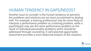 HUMAN TENDENCY IN GAPS/NEEDS?
Another issue to consider is the human tendency to perceive
the problems and solutions we are most accustomed to dealing
with. For example, a training professional may be more likely to
interpret a performance problem as a training problem, while a
psychologist may see the same performance problem as the
result of individual personality problems which should be
addressed through counseling. A well-planned gaps/needs
assessment provides a more balanced analysis of the situation.
 