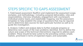 STEPS SPECIFIC TO GAPS ASSESSMENT
5. Field-based assessment: Reaffirm and implement the assessment scope,
workplan, and methodology—including assigned deliverables, roles and
responsibilities, interview schedules, engagement with counterparts
(individual and/or team), and stakeholder mapping. Use the assessment
templates to help establish the range of questions that may be required
and to determine data sources for each particular function as well as to
guide the investigation.
6. Analysis: Collect and analyze data to further evaluate progress or
determine root causes of the main problems identified. Aim to define the
nature and scope of the technical interventions required to address each
problem. These should be best suited to the prevailing context, simple,
realistic, prioritized in terms of expected impact, and sustainable.
 