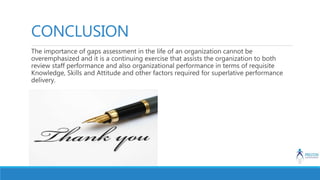 CONCLUSION
The importance of gaps assessment in the life of an organization cannot be
overemphasized and it is a continuing exercise that assists the organization to both
review staff performance and also organizational performance in terms of requisite
Knowledge, Skills and Attitude and other factors required for superlative performance
delivery.
 