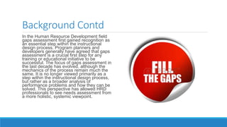 Background Contd
In the Human Resource Development field
gaps assessment first gained recognition as
an essential step within the instructional
design process. Program planners and
developers generally have agreed that gaps
assessment is a crucial first step for any
training or educational initiative to be
successful. The focus of gaps assessment in
the last decade has evolved, although the
mechanics of the process remain much the
same. It is no longer viewed primarily as a
step within the instructional design process,
but rather as a broader analysis of
performance problems and how they can be
solved. This perspective has allowed HRD
professionals to see needs assessment from
a more holistic, systemic viewpoint.
 