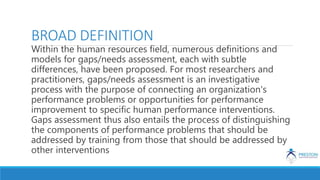 BROAD DEFINITION
Within the human resources field, numerous definitions and
models for gaps/needs assessment, each with subtle
differences, have been proposed. For most researchers and
practitioners, gaps/needs assessment is an investigative
process with the purpose of connecting an organization's
performance problems or opportunities for performance
improvement to specific human performance interventions.
Gaps assessment thus also entails the process of distinguishing
the components of performance problems that should be
addressed by training from those that should be addressed by
other interventions
 