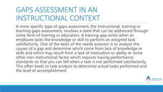 GAPS ASSESSMENT IN AN
INSTRUCTIONAL CONTEXT
A more specific type of gaps assessment, the instructional, training or
learning gaps assessment, involves a need that can be addressed through
some form of training or education. A training gap exists when an
employee lacks the knowledge or skill to perform an assigned task
satisfactorily. One of the tasks of the needs assessor is to analyze the
causes of a gap and determine which come from lack of knowledge or
skills and which may result from a lack of motivation or ability or some
other non-instructional factor which requires having performance
standards so that you can tell when a task is not performed satisfactorily.
This often leads to task analysis to determine actual tasks performed and
the level of accomplishment
 