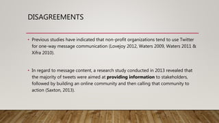 DISAGREEMENTS
• Previous studies have indicated that non-profit organizations tend to use Twitter
for one-way message communication (Lovejoy 2012, Waters 2009, Waters 2011 &
Xifra 2010).
• In regard to message content, a research study conducted in 2013 revealed that
the majority of tweets were aimed at providing information to stakeholders,
followed by building an online community and then calling that community to
action (Saxton, 2013).
 
