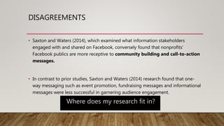 DISAGREEMENTS
• Saxton and Waters (2014), which examined what information stakeholders
engaged with and shared on Facebook, conversely found that nonprofits'
Facebook publics are more receptive to community building and call-to-action
messages.
• In contrast to prior studies, Saxton and Waters (2014) research found that one-
way messaging such as event promotion, fundraising messages and informational
messages were less successful in garnering audience engagement.
Where does my research fit in?
 