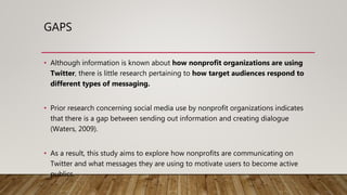 GAPS
• Although information is known about how nonprofit organizations are using
Twitter, there is little research pertaining to how target audiences respond to
different types of messaging.
• Prior research concerning social media use by nonprofit organizations indicates
that there is a gap between sending out information and creating dialogue
(Waters, 2009).
• As a result, this study aims to explore how nonprofits are communicating on
Twitter and what messages they are using to motivate users to become active
publics.
 