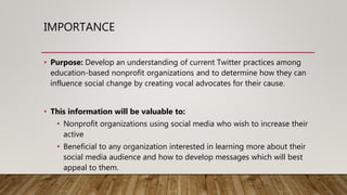 IMPORTANCE
• Purpose: Develop an understanding of current Twitter practices among
education-based nonprofit organizations and to determine how they can
influence social change by creating vocal advocates for their cause.
• This information will be valuable to:
• Nonprofit organizations using social media who wish to increase their
active
• Beneficial to any organization interested in learning more about their
social media audience and how to develop messages which will best
appeal to them.
 