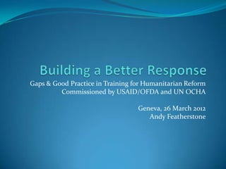 Gaps & Good Practice in Training for Humanitarian Reform
         Commissioned by USAID/OFDA and UN OCHA

                                  Geneva, 26 March 2012
                                     Andy Featherstone
 
