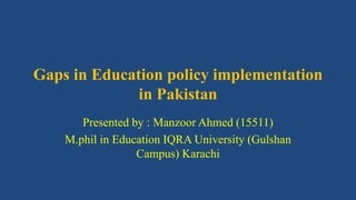 Gaps in Education policy implementation
in Pakistan
Presented by : Manzoor Ahmed (15511)
M.phil in Education IQRA University (Gulshan
Campus) Karachi
 