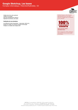 CERTYOU, 37 rue des Mathurins, 75008 PARIS - SAS au capital de 10 000 Euros
Tél : 01 42 93 52 72 - Fax : 01 70 72 02 72 - contact@certyou.com - www.certyou.com
RCS de Paris n° 804 509 461- TVA intracommunautaire FR03 804509461 - APE 8559A
Déclaration d’activité enregistrée sous le N° 11 75 52524 75 auprès du préfet de région d’Ile-de-France
Google Sketchup, Les bases
Formation Informatique / PAO/CAO/Multimédia / 3D
Création des murs, des ouvertures
Création d'un escalier
Ajout des aménagements intérieurs
Application des textures, des styles
Publication de vos animations
Les différents formats d'exportation : image (jpg), vidéo (avi)...
Partage de modèle via la banque d'images 3D de Google
Partager vos modèles dans Google Earth
Pendant 30 jours, votre formateur
sera disponible pour vous aider.
CERTyou s'engage dans la réalisation
de vos objectifs.
Votre garantie 100%
SATISFACTION
Notre engagement 100% satisfaction
vous garantit la plus grande qualité
de formation.
 