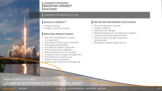 FEB-2020 © 2020 - ALL RIGHTS RESERVED - GAPS BVBA - BELGIUM 3
LEARNING EXPERIENCE INFORMATION SHEET
BOOSTING PROJECT SUCCESS!
LEARNING EXPERIENCE
BOOSTING PROJECT
SUCCESS!
WHAT IS A PROJECT ?
LEARNING EXPERIENCE OUTLINE
• Project concept
• Project success concepts
REDUCING PROJECT ISSUES
• Overview of diseases in project
management
• Working with the triple constraint
• Managing stakeholders
• Formalizing project objectives
• Defining a project approach
• Making decisions on the project
• Scope & scope change management
• The performance diamond
• Proper meeting hygiene
• Making assumptions & manage risk
PRO-ACTIVE ORGANIZING FOR SUCCESS
• Factors leading to success
• Project auditing
• Working with people
• Realizing executive management support
• Clearly stating the requirements
• Structuring the project approach
(scheduling)
• Managing realistic expectations
 