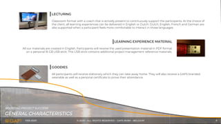 FEB-2020 © 2020 - ALL RIGHTS RESERVED - GAPS BVBA - BELGIUM 6
LECTURING
Classroom format with a coach that is actively present to continuously support the participants. At the choice of
the client, all learning experiences can be delivered in English or Dutch. Dutch, English, French and German are
also supported when a participant feels more comfortable to interact in those languages.
LEARNING EXPERIENCE MATERIAL
All our materials are created in English. Participants will receive the used presentation material in PDF format
on a personal 16 GB USB stick. This USB stick contains additional project management reference materials.
GOODIES
All participants will receive stationary which they can take away home. They will also receive a GAPS branded
wearable as well as a personal certificate to prove their attendance.
GENERAL CHARACTERISTICS
BOOSTING PROJECT SUCCESS!
 