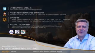 FEB-2020 © 2020 - ALL RIGHTS RESERVED - GAPS BVBA - BELGIUM 7
STEVEN GOEMAN, MBA, MSc, PMP
EXPERIENCED COACH
LINKEDIN PROFILE & RESUME:
https://www.linkedin.com/in/stevenjpgoeman/
PASSIONATE PROJECT MANAGEMENT MENTOR
WITH AN ACADEMIC BACKGROUND AS MASTER IN BUSINESS ADMINISTRATION
EXPERIENCE:
• MORE THAN 20 YEARS OF FIELD EXPERIENCE AS PROGRAM & PROJECT MANAGER
• MORE THAN 15 YEARS IN THE EDUCATION AND COACHING DISCIPLINES
RELEVANT CERTIFICATIONS:
• AS A PROJECT MANAGER: PMP (PMI) & PRINCE PRACTITIONER (expired)
• AS A COACH NLP MASTER (BANDLER INSTITUTE)
 