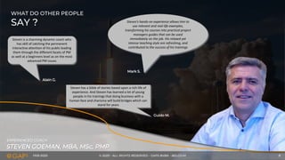 FEB-2020 © 2020 - ALL RIGHTS RESERVED - GAPS BVBA - BELGIUM 8
STEVEN GOEMAN, MBA, MSc, PMP
EXPERIENCED COACH
WHAT DO OTHER PEOPLE
SAY ?
Steven is a charming dynamic coach who
has skill of catching the permanent
interactive attention of his public leading
them through the different facets of PM
as well at a beginners level as on the most
advanced PM issues
Steven’s hands-on experience allows him to
use relevant and real-life examples,
transforming his courses into practical project
managers guides that can be used
immediately on the job. His relaxed yet
intense teaching style are refreshing, and
contributed to the success of his trainings
Steven has a bible of stories based upon a rich life of
experience. And Steven has learned a lot of young
people in his trainings that doing business with a
human face and charisma will build bridges which can
stand for years
Guido M.
Alain G.
Mark S.
 