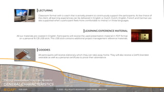 FEB-2020 © 2020 - ALL RIGHTS RESERVED - GAPS BVBA - BELGIUM 6
LECTURING
Classroom format with a coach that is actively present to continuously support the participants. At the choice of
the client, all learning experiences can be delivered in English or Dutch. Dutch, English, French and German are
also supported when a participant feels more comfortable to interact in those languages.
LEARNING EXPERIENCE MATERIAL
All our materials are created in English. Participants will receive the used presentation material in PDF format
on a personal 16 GB USB stick. This USB stick contains additional project management reference materials.
GOODIES
All participants will receive stationary which they can take away home. They will also receive a GAPS branded
wearable as well as a personal certificate to prove their attendance.
GENERAL CHARACTERISTICS
PROJECT MANAGEMENT FOR TEAM MEMBERS
 