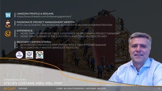 FEB-2020 © 2020 - ALL RIGHTS RESERVED - GAPS BVBA - BELGIUM 7
STEVEN GOEMAN, MBA, MSc, PMP
EXPERIENCED COACH
LINKEDIN PROFILE & RESUME:
https://www.linkedin.com/in/stevenjpgoeman/
PASSIONATE PROJECT MANAGEMENT MENTOR
WITH AN ACADEMIC BACKGROUND AS MASTER IN BUSINESS ADMINISTRATION
EXPERIENCE:
• MORE THAN 20 YEARS OF FIELD EXPERIENCE AS PROGRAM & PROJECT MANAGER
• MORE THAN 15 YEARS IN THE EDUCATION AND COACHING DISCIPLINES
RELEVANT CERTIFICATIONS:
• AS A PROJECT MANAGER: PMP (PMI) & PRINCE PRACTITIONER (expired)
• AS A COACH NLP MASTER (BANDLER INSTITUTE)
 