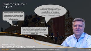 FEB-2020 © 2020 - ALL RIGHTS RESERVED - GAPS BVBA - BELGIUM 8
STEVEN GOEMAN, MBA, MSc, PMP
EXPERIENCED COACH
WHAT DO OTHER PEOPLE
SAY ?
Steven is a charming dynamic coach who
has skill of catching the permanent
interactive attention of his public leading
them through the different facets of PM
as well at a beginners level as on the most
advanced PM issues
Steven’s hands-on experience allows him to
use relevant and real-life examples,
transforming his courses into practical project
managers guides that can be used
immediately on the job. His relaxed yet
intense teaching style are refreshing, and
contributed to the success of his trainings
Steven has a bible of stories based upon a rich life of
experience. And Steven has learned a lot of young
people in his trainings that doing business with a
human face and charisma will build bridges which can
stand for years
Guido M.
Alain G.
Mark S.
 