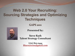 Web 2.0 Your Recruiting:
Sourcing Strategies and Optimizing
           Techniques
               GAPS 2011

              Presented by:

                Steve Rath
        Talent Strategy Consultant
               (770) 803-0444
          Bluewaveinc@gmail.com



                                     1
 