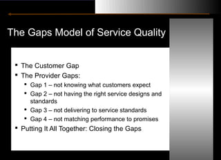 The Gaps Model of Service Quality


  The Customer Gap
  The Provider Gaps:
     Gap 1 – not knowing what customers expect
     Gap 2 – not having the right service designs and
      standards
     Gap 3 – not delivering to service standards
     Gap 4 – not matching performance to promises
  Putting It All Together: Closing the Gaps
 