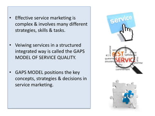 • Effective service marketing is 
complex & involves many different 
strategies, skills & tasks. 
• Veiwing services in a structured 
integrated way is called the GAPS 
MODEL OF SERVICE QUALITY. 
• GAPS MODEL positions the key 
concepts, strategies & decisions in 
service marketing. 
 