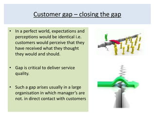Customer gap – closing the gap 
• In a perfect world, expectations and 
perceptions would be identical i.e. 
customers would perceive that they 
have received what they thought 
they would and should. 
• Gap is critical to deliver service 
quality. 
• Such a gap arises usually in a large 
organisation in which manager’s are 
not. in direct contact with customers 
 