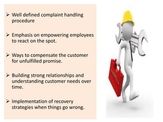  Well defined complaint handling 
procedure 
 Emphasis on empowering employees 
to react on the spot. 
 Ways to compensate the customer 
for unfulfilled promise. 
 Building strong relationships and 
understanding customer needs over 
time. 
 Implementation of recovery 
strategies when things go wrong. 
 