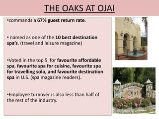 THE OAKS AT OJAI 
•commands a 67% guest return rate. 
• named as one of the 10 best destination 
spa’s. (travel and leisure magazine) 
•Voted in the top 5 for favourite affordable 
spa, favourite spa for cuisine, favourite spa 
for travelling solo, and favourite destination 
spa in U.S. (spa magazine readers). 
•Employee turnover is also less than half of 
the rest of the industry. 
 