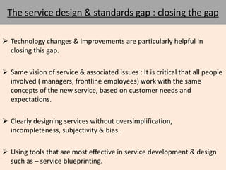 The service design & standards gap : closing the gap 
 Technology changes & improvements are particularly helpful in 
closing this gap. 
 Same vision of service & associated issues : It is critical that all people 
involved ( managers, frontline employees) work with the same 
concepts of the new service, based on customer needs and 
expectations. 
 Clearly designing services without oversimplification, 
incompleteness, subjectivity & bias. 
 Using tools that are most effective in service development & design 
such as – service blueprinting. 
 