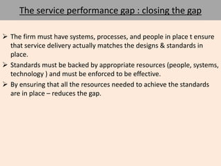 The service performance gap : closing the gap 
 The firm must have systems, processes, and people in place t ensure 
that service delivery actually matches the designs & standards in 
place. 
 Standards must be backed by appropriate resources (people, systems, 
technology ) and must be enforced to be effective. 
 By ensuring that all the resources needed to achieve the standards 
are in place – reduces the gap. 
 