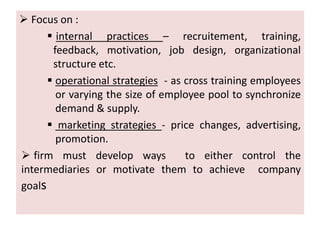  Focus on : 
 internal practices – recruitement, training, 
feedback, motivation, job design, organizational 
structure etc. 
 operational strategies - as cross training employees 
or varying the size of employee pool to synchronize 
demand & supply. 
 marketing strategies - price changes, advertising, 
promotion. 
 firm must develop ways to either control the 
intermediaries or motivate them to achieve company 
goals 
 