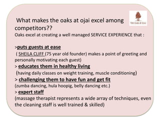 What makes the oaks at ojai excel among 
competitors?? 
Oaks excel at creating a well managed SERVICE EXPERIENCE that : 
>puts guests at ease 
( SHEILA CLIFF (75 year old founder) makes a point of greeting and 
personally motivating each guest) 
> educates them in healthy living 
(having daily classes on weight training, muscle conditioning) 
> challenging them to have fun and get fit 
(zumba dancing, hula hoopig, belly dancing etc.) 
> expert staff 
(massage therapist represents a wide array of techniques, even 
the cleaning staff is well trained & skilled) 
 