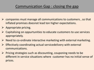 Communication Gap : closing the gap 
 companies must manage all communications to customers , so that 
inflated promises doesnot lead ton higher expectations. 
 Appropriate pricing. 
 Capitalising on oppurtunities to educate customers to use services 
appropriately. 
 Need to co-ordinate interactive marketing with external marketing. 
 Effectively coordinating actual servicedelivery with external 
communications. 
 Pricing strategies such as discounting, couponing needs to be 
different in service situations where customer has no initial sense of 
prices. 
 