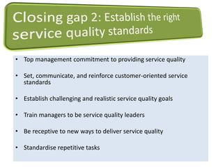 • Top management commitment to providing service quality 
• Set, communicate, and reinforce customer-oriented service 
standards 
• Establish challenging and realistic service quality goals 
• Train managers to be service quality leaders 
• Be receptive to new ways to deliver service quality 
• Standardise repetitive tasks 
 