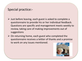Special practice:- 
 Just before leaving, each guest is asked to complete a 
questionnaire to provide his or her individual feedback. 
Questions are specific and management meets weekly to 
review, taking care of making improvements out of 
suggestions 
 On returning home, each guest who completed the 
questionnaire receives a lettter of thanks and a promise 
to work on any issues mentioned. 
 