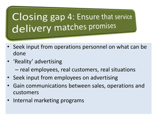 • Seek input from operations personnel on what can be 
done 
• ‘Reality’ advertising 
– real employees, real customers, real situations 
• Seek input from employees on advertising 
• Gain communications between sales, operations and 
customers 
• Internal marketing programs 
 