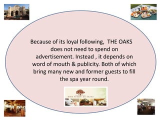 Because of its loybal efollowing, THE OAKS 
does not need to spend on 
advertisement. Instead , it depends on 
word of mouth & publicity. Both of which 
bring many new and former guests to fill 
the spa year round. 
 