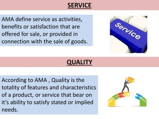SERVICE 
AMA define service as activities, 
benefits or satisfaction that are 
offered for sale, or provided in 
connection with the sale of goods. 
QUALITY 
According to AMA , Quality is the 
totality of features and characteristics 
of a product, or service that bear on 
it’s ability to satisfy stated or implied 
needs. 
 