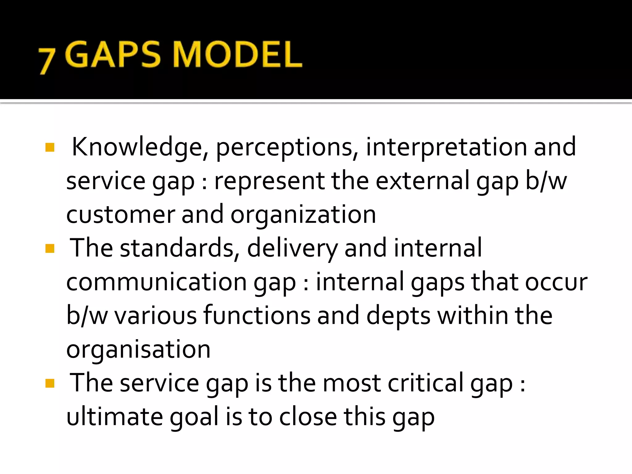 Knowledge, perceptions, interpretation and
service gap : represent the external gap b/w
customer and organization
 The standards, delivery and internal
communication gap : internal gaps that occur
b/w various functions and depts within the
organisation
 The service gap is the most critical gap :
ultimate goal is to close this gap
 