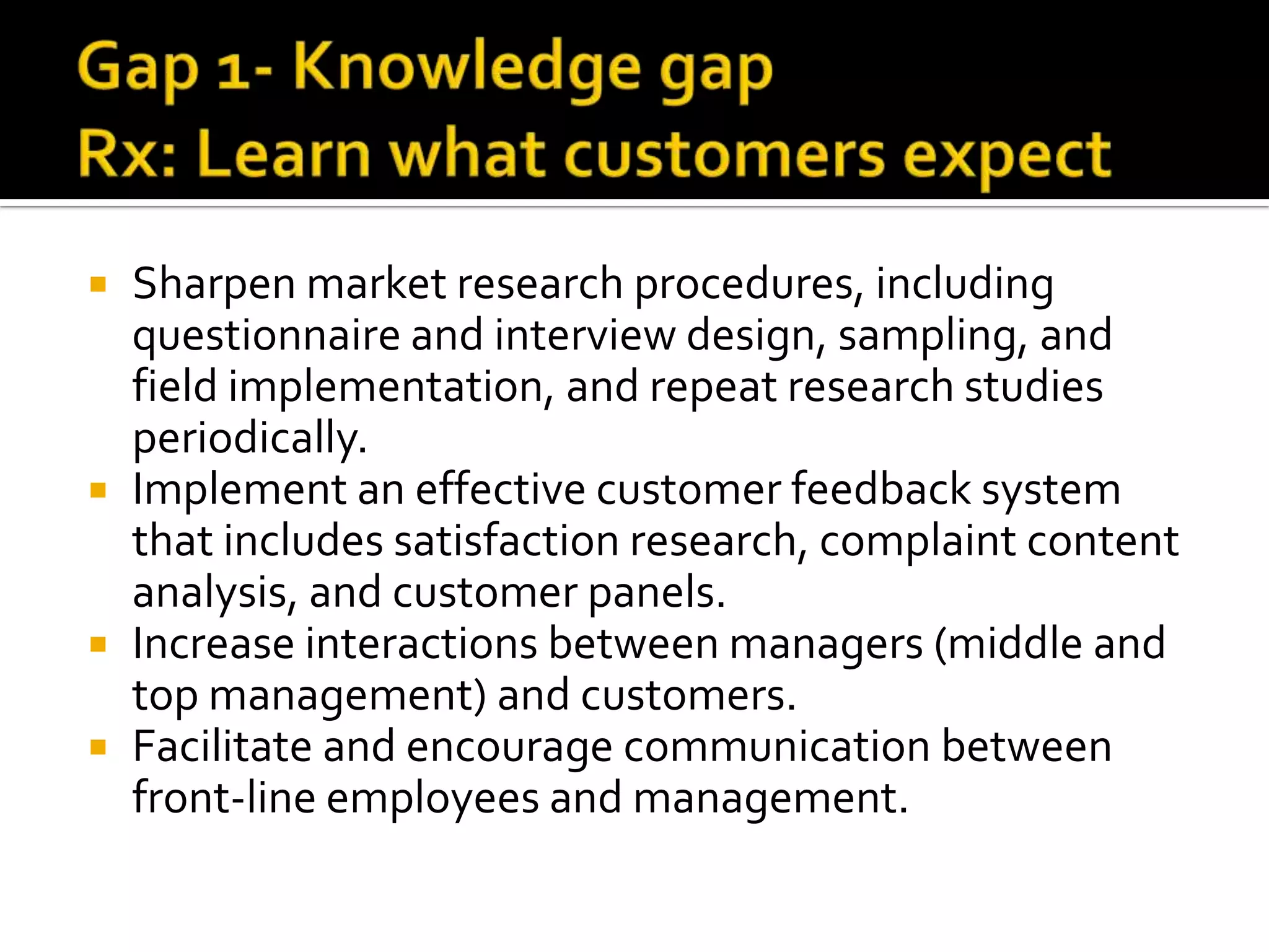  Sharpen market research procedures, including
questionnaire and interview design, sampling, and
field implementation, and repeat research studies
periodically.
 Implement an effective customer feedback system
that includes satisfaction research, complaint content
analysis, and customer panels.
 Increase interactions between managers (middle and
top management) and customers.
 Facilitate and encourage communication between
front-line employees and management.
 
