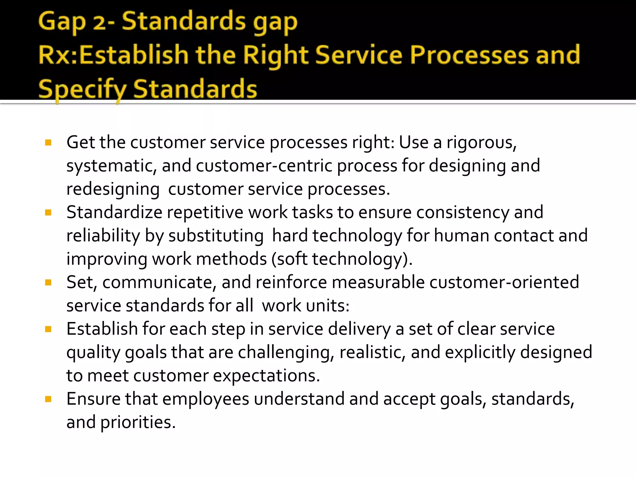  Get the customer service processes right: Use a rigorous,
systematic, and customer-centric process for designing and
redesigning customer service processes.
 Standardize repetitive work tasks to ensure consistency and
reliability by substituting hard technology for human contact and
improving work methods (soft technology).
 Set, communicate, and reinforce measurable customer-oriented
service standards for all work units:
 Establish for each step in service delivery a set of clear service
quality goals that are challenging, realistic, and explicitly designed
to meet customer expectations.
 Ensure that employees understand and accept goals, standards,
and priorities.
 