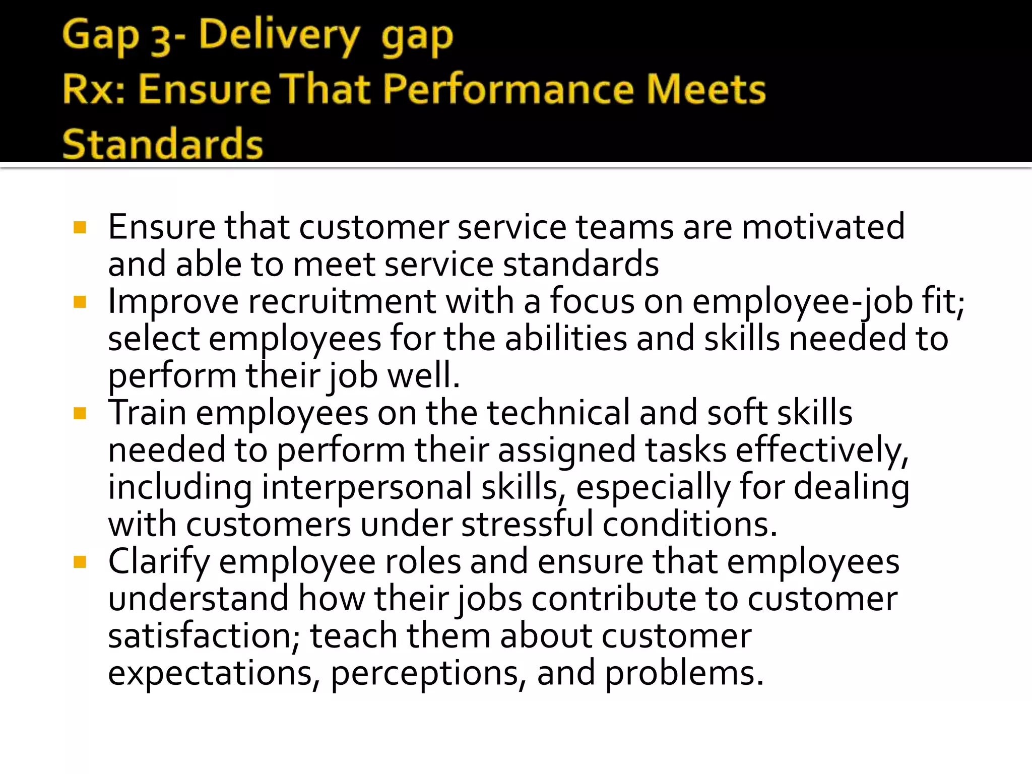  Ensure that customer service teams are motivated
and able to meet service standards
 Improve recruitment with a focus on employee-job fit;
select employees for the abilities and skills needed to
perform their job well.
 Train employees on the technical and soft skills
needed to perform their assigned tasks effectively,
including interpersonal skills, especially for dealing
with customers under stressful conditions.
 Clarify employee roles and ensure that employees
understand how their jobs contribute to customer
satisfaction; teach them about customer
expectations, perceptions, and problems.
 