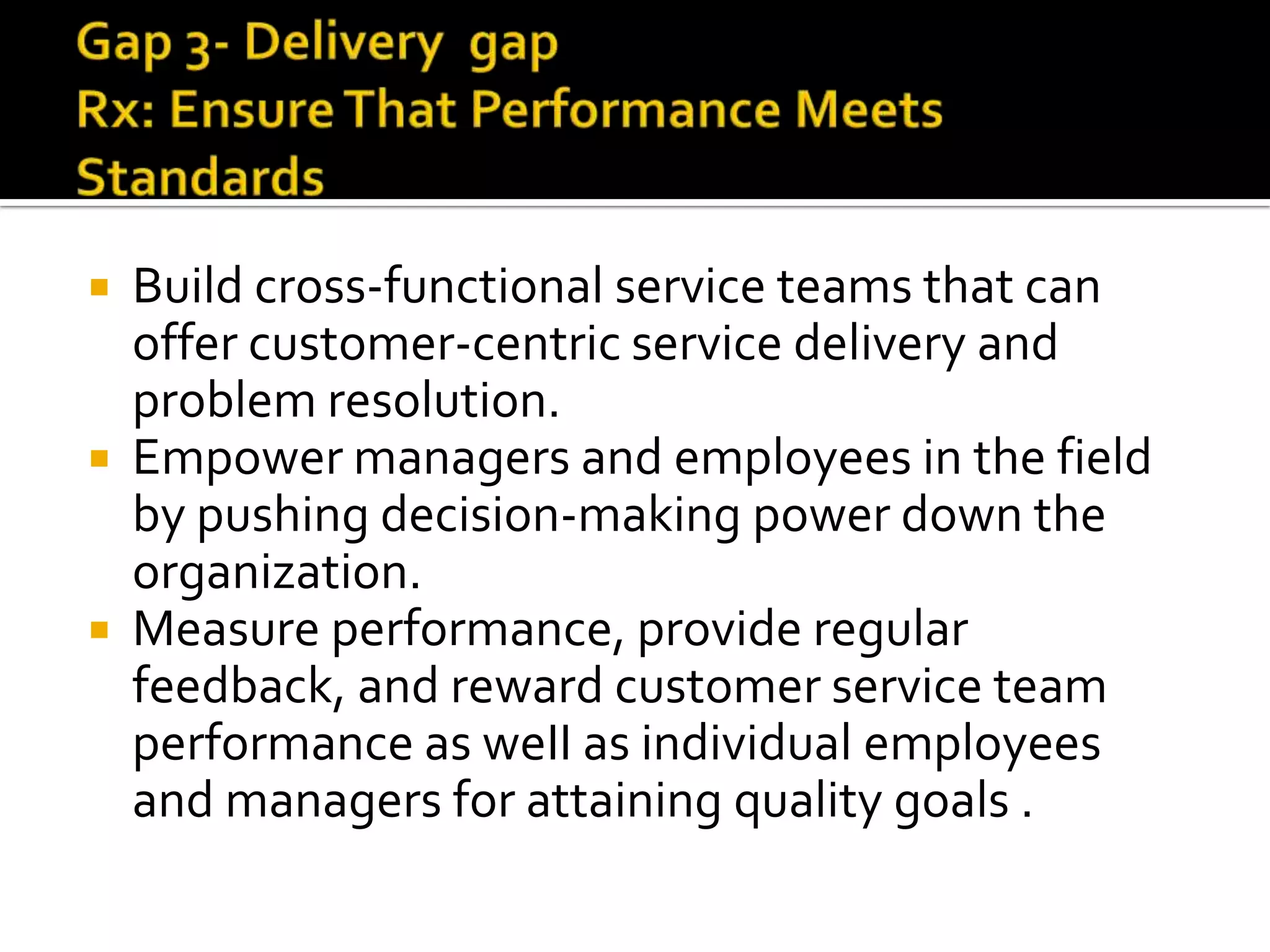  Build cross-functional service teams that can
offer customer-centric service delivery and
problem resolution.
 Empower managers and employees in the field
by pushing decision-making power down the
organization.
 Measure performance, provide regular
feedback, and reward customer service team
performance as weII as individual employees
and managers for attaining quality goals .
 