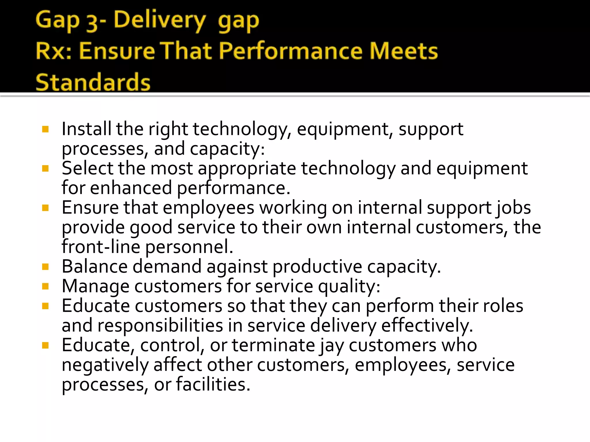  Install the right technology, equipment, support
processes, and capacity:
 Select the most appropriate technology and equipment
for enhanced performance.
 Ensure that employees working on internal support jobs
provide good service to their own internal customers, the
front-line personnel.
 Balance demand against productive capacity.
 Manage customers for service quality:
 Educate customers so that they can perform their roles
and responsibilities in service delivery effectively.
 Educate, control, or terminate jay customers who
negatively affect other customers, employees, service
processes, or facilities.
 