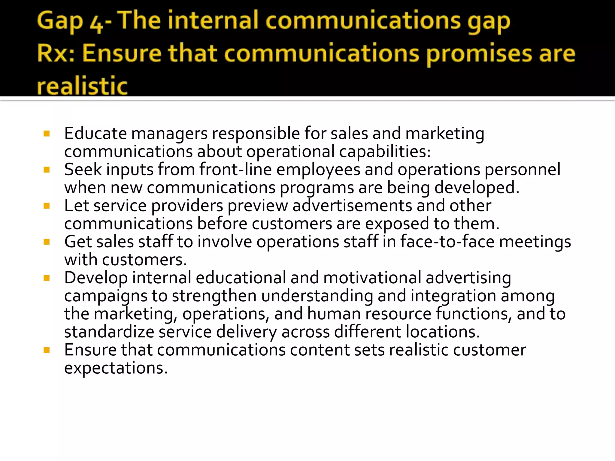 Educate managers responsible for sales and marketing
communications about operational capabilities:
 Seek inputs from front-line employees and operations personnel
when new communications programs are being developed.
 Let service providers preview advertisements and other
communications before customers are exposed to them.
 Get sales staff to involve operations staff in face-to-face meetings
with customers.
 Develop internal educational and motivational advertising
campaigns to strengthen understanding and integration among
the marketing, operations, and human resource functions, and to
standardize service delivery across different locations.
 Ensure that communications content sets realistic customer
expectations.
 