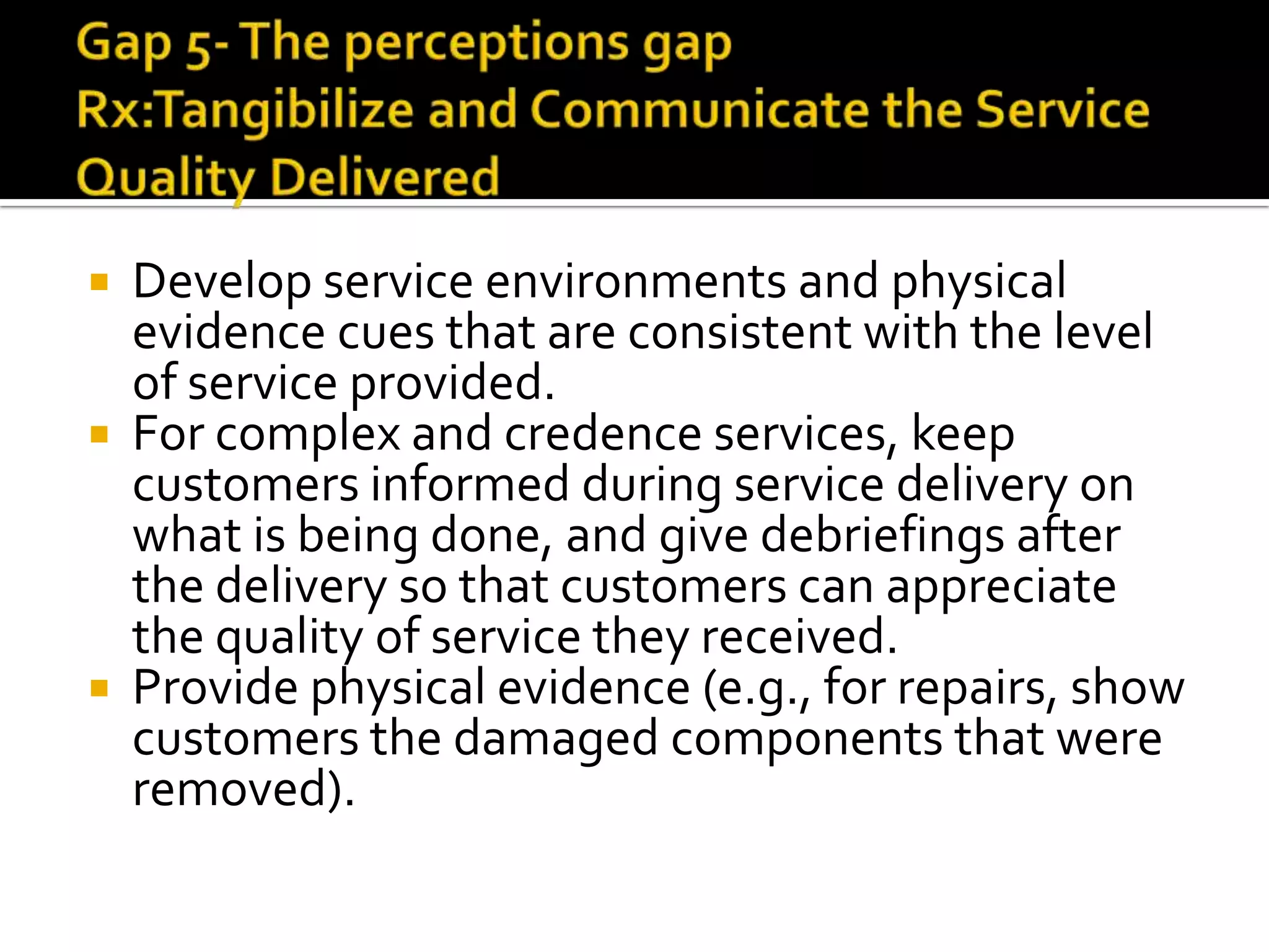  Develop service environments and physical
evidence cues that are consistent with the level
of service provided.
 For complex and credence services, keep
customers informed during service delivery on
what is being done, and give debriefings after
the delivery so that customers can appreciate
the quality of service they received.
 Provide physical evidence (e.g., for repairs, show
customers the damaged components that were
removed).
 