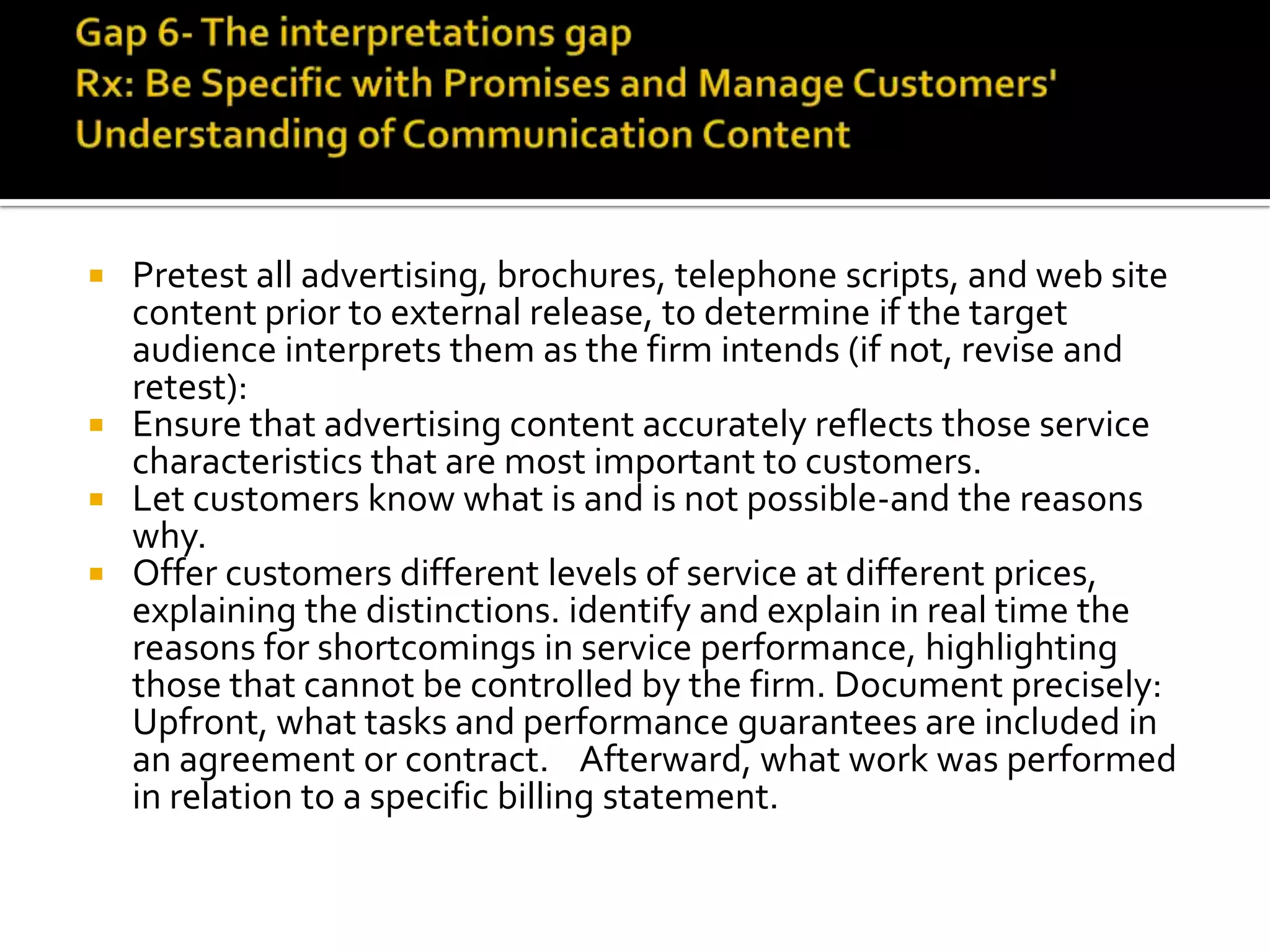  Pretest all advertising, brochures, telephone scripts, and web site
content prior to external release, to determine if the target
audience interprets them as the firm intends (if not, revise and
retest):
 Ensure that advertising content accurately reflects those service
characteristics that are most important to customers.
 Let customers know what is and is not possible-and the reasons
why.
 Offer customers different levels of service at different prices,
explaining the distinctions. identify and explain in real time the
reasons for shortcomings in service performance, highlighting
those that cannot be controlled by the firm. Document precisely:
Upfront, what tasks and performance guarantees are included in
an agreement or contract. Afterward, what work was performed
in relation to a specific billing statement.
 